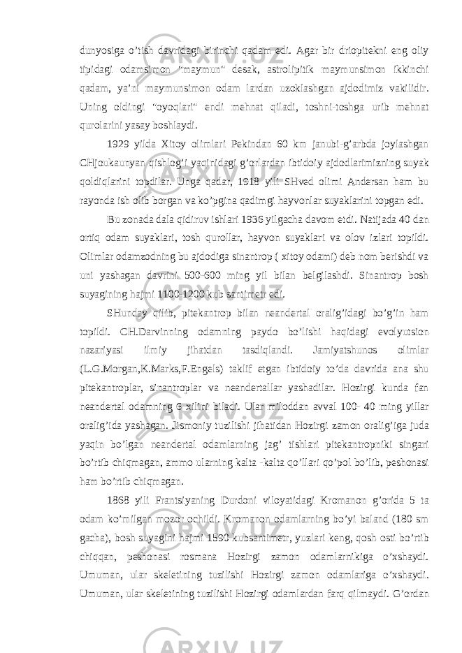 dunyosiga o’tish davridagi birinchi qadam edi. Agar bir driopitekni eng oliy tipidagi odamsimon &#34;maymun&#34; desak, astrolipitik maymunsimon ikkinchi qadam, ya’ni maymunsimon odam lardan uzoklashgan ajdodimiz vakilidir. Uning oldingi &#34;oyoqlari&#34; endi mehnat qiladi, toshni-toshga urib mehnat qurolarini yasay boshlaydi. 1929 yilda Xitoy olimlari Pekindan 60 km janubi-g’arbda joylashgan CHjoukaunyan qishlog’i yaqinidagi g’orlardan ibtidoiy ajdodlarimizning suyak qoldiqlarini topdilar. Unga qadar, 1918 yili SHved olimi Andersan ham bu rayonda ish olib borgan va ko’pgina qadimgi hayvonlar suyaklarini topgan edi. Bu zonada dala qidiruv ishlari 1936 yilgacha davom etdi. Natijada 40 dan ortiq odam suyaklari, tosh qurollar, hayvon suyaklari va olov izlari topildi. Olimlar odamzodning bu ajdodiga sinantrop ( xitoy odami) deb nom berishdi va uni yashagan davrini 500-600 ming yil bilan belgilashdi. Sinantrop bosh suyagining hajmi 1100-1200 kub santimetr edi. SHunday qilib, pitekantrop bilan neandertal oralig’idagi bo’g’in ham topildi. CH.Darvinning odamning paydo bo’lishi haqidagi evolyutsion nazariyasi ilmiy jihatdan tasdiqlandi. Jamiyatshunos olimlar (L.G.Morgan,K.Marks,F.Engels) taklif etgan ibtidoiy to’da davrida ana shu pitekantroplar, sinantroplar va neandertallar yashadilar. Hozirgi kunda fan neandertal odamning 6 xilini biladi. Ular miloddan avval 100- 40 ming yillar oralig’ida yashagan. Jismoniy tuzilishi jihatidan Hozirgi zamon oralig’iga juda yaqin bo’lgan neandertal odamlarning jag’ tishlari pitekantropniki singari bo’rtib chiqmagan, ammo ularning kalta -kalta qo’llari qo’pol bo’lib, peshonasi ham bo’rtib chiqmagan. 1868 yili Frantsiyaning Durdoni viloyatidagi Kromanon g’orida 5 ta odam ko’milgan mozor ochildi. Kromanon odamlarning bo’yi baland (180 sm gacha), bosh suyagini hajmi 1590 kubsantimetr, yuzlari keng, qosh osti bo’rtib chiqqan, peshonasi rosmana Hozirgi zamon odamlarnikiga o’xshaydi. Umuman, ular skeletining tuzilishi Hozirgi zamon odamlariga o’xshaydi. Umuman, ular skeletining tuzilishi Hozirgi odamlardan farq qilmaydi. G’ordan 