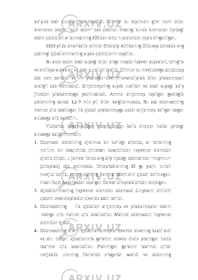 ko’plab tosh qurollar ham topiildi. Olimlar bu topilmani g’or nomi bilan kromanon odami &#34;aqlli odam&#34; deb atadilar. Hozirgi kunda kromanon tipidagi odam qoldiqlari er kurrasining 100 dan ortiq nuqtalaridan topib o’rganilgan. 1959 yilda amerikalik olimlar SHarqiy Afrikaning Olduvey darasida eng qadimgi ajdodlarimizning suyak qoldiqlarini topdilar. Bu erda odam bosh suyagi bilan birga mayda hayvon suyaklari, to’ng’iz va antilopa suyaklari va tosh qurollari topildi. Olimlar bu mavjudotga zinjantrop deb nom berishdi va uni yashagan davrini avstrolipitek bilan pitekantropni oralig’i deb nomlashdi. Zinjantropning suyak tuzilishi va bosh suyagi ko’p jihatdan pitekantropga yaqinlashadi. Ammo zinjantrop topilgan geologik qatlamning sanasi 1,5-2 mln yil bilan belgilanmokda, Bu esa odamzotning mehnat qila boshlagan ilk ajdodi pitekantropga qadar zinjantrop bo’lgan degan xulosaga olib keladi. YUqorida bayon etilgan materiallardan kelib chiqqan holda uyidagi xulosaga kelish mumkin: 1. Odamzod tabiatining ajralmas bir bo’lagi sifatida, er tarixining ma’lum bir bosqichida (miotsen bosqichidan hayvonot olamidan ajralib chiqdi. u jonivor fanda eng oliy tipdagi odamsimon &#34;maymun&#34; (driopitek) deb atalmokda. Driopiteklarning 10 ga yaqin turlari mavjud bo’lib, ammo ularning hammsi odamlarni ajdodi bo’lmagan. Inson faqat Avstriyadan topilgan Darvsh driopiteklaridan tarqalgan. 2. Ajdodlarimizning hayvonot olamidan odamzod dunyosini birinchi qadami avstralopiteklar davrida sodir bo’ldi. 3. Odamzodning ilk ajdodlari zinjantrop va pitekantroplar toshni -toshga urib mehnat qila boshladilar. Mehnat odamzodni hayvonot olamidan ajratdi. 4. Odamzodning o’zini ajdodi-sinantroplar davrida olovning kashf etdi va shu tufayli ajdodlarimiz go’shtni olovda chala pishirgan holda iste’mol qila boshladilar. Pishirilgan go’shtni iste’mol qilish natijasida ularning fikrlarida o’zgarish sezildi va odamning 