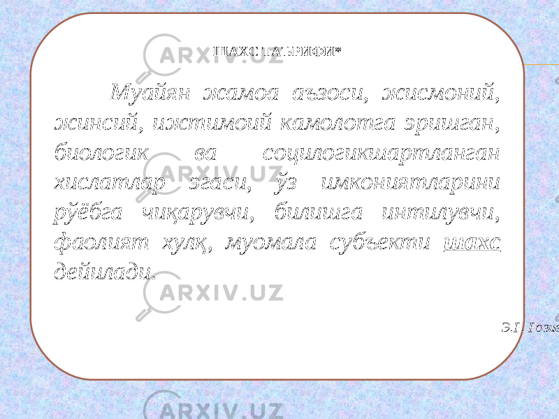 ШАХС ТАЪРИФИ *   Муайян жамоа аъзоси, жисмоний, жинсий, ижтимоий камолотга эришган, биологик ва социлогикшартланган хислатлар эга с и, ўз имкониятларини рўёбга чиқарувчи, билишга интилувчи, фаолият хулқ, муомала субъекти шахс дейилади.   Э.Ғ. Ғозиев 