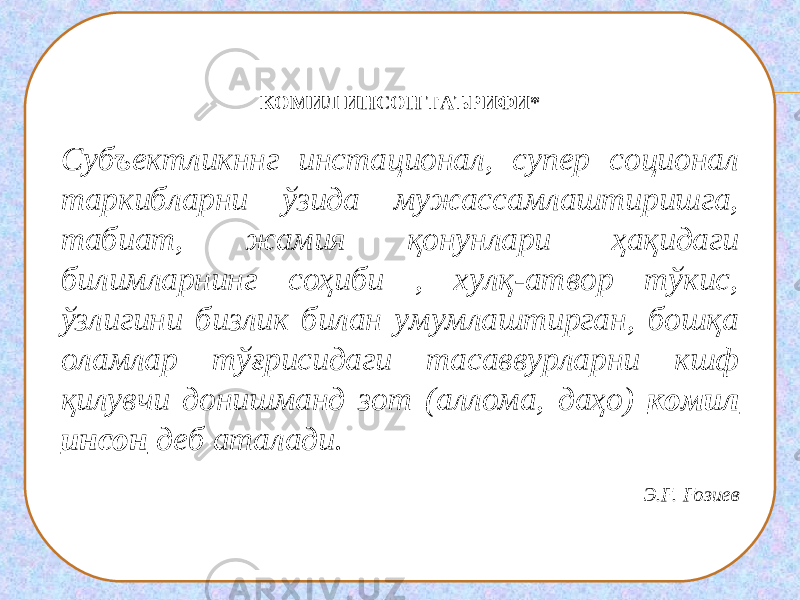 КОМИЛ ИНСОН ТАЪРИФИ* Субъектликннг инстационал, супер соционал таркибларни ўзида мужассамлаштиришга, табиат, жамия қонунлари ҳақидаги билимларнинг соҳиби , хулқ-атвор тўкис, ўзлигини бизлик билан умумлаштирган, бошқа оламлар тўғрисидаги тасаввурларни кшф қилувчи донишманд зот (аллома, даҳо) комил инсон деб аталади.   Э.Ғ. Ғозиев 