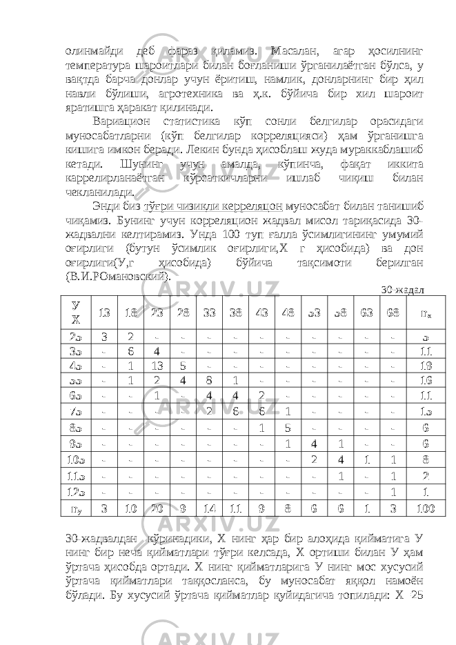 олинмайди деб фараз қиламиз. Масaлан, агар ҳосилнинг температура шароитлари билан боғланиши ўрганилаётган бўлса, у вақтда барча донлар учун ёритиш, намлик, донларнинг бир ҳил навли бўлиши, агротехника ва ҳ.к. бўйича бир хил шароит яратишга ҳаракат қилинади. Вариацион статистика кўп сонли белгилар орасидаги муносабатларни (кўп белгилар корреляцияси) ҳам ўрганишга кишига имкон беради. Лекин бунда ҳисоблаш жуда мураккаблашиб кетади. Шунинг учун амалда, кўпинча, фақат иккита каррелирланаётган кўрсаткичларни ишлаб чиқиш билан чекланилади. Энди биз тўғри чизиқли керреляцон муносабат билан танишиб чиқамиз. Бунинг учун корреляцион жадвал мисол тариқасида 30- жадвални келтирамиз. Унда 100 туп ғалла ўсимлигининг умумий оғирлиги (бутун ўсимлик оғирлиги,Х г ҳисобида) ва дон оғирлиги(У,г ҳисобида) бўйича тақсимоти берилган (В.И.РОмановский). 30-жадал У Х 13 18 23 28 33 38 43 48 53 58 63 68 n х 25 3 2 - - - - - - - - - - 5 35 - 6 4 - - - - - - - - - 11 45 - 1 13 5 - - - - - - - - 19 55 - 1 2 4 8 1 - - - - - - 16 65 - - 1 - 4 4 2 - - - - - 11 75 - - - - 2 6 6 1 - - - - 15 85 - - - - - - 1 5 - - - - 6 95 - - - - - - - 1 4 1 - - 6 105 - - - - - - - - 2 4 1 1 8 115 - - - - - - - - - 1 - 1 2 125 - - - - - - - - - - - 1 1 n у 3 10 20 9 14 11 9 8 6 6 1 3 100 30-жадвалдан кўринадики, Х нинг ҳар бир алоҳида қийматига У нинг бир неча қийматлари тўғри келсада, Х ортиши билан У ҳам ўртача ҳисобда ортади. Х нинг қийматларига У нинг мос хусусий ўртача қийматлари таққосланса, бу муносабат яққол намоён бўлади. Бу хусусий ўртача қийматлар қуйидагича топилади: Х=25 