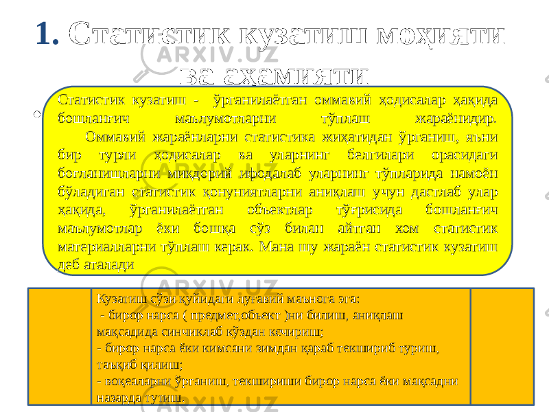 1. Статистик кузатиш моҳияти ва аҳамияти • Статистик кузатиш - ўрганилаётган оммавий ҳодисалар ҳақида бошланғич маълумотларни тўплаш жараёнидир. Оммавий жараёнларни статистика жиҳатидан ўрганиш, яъни бир турли ҳодисалар ва уларнинг белгилари орасидаги боғланишларни миқдорий ифодалаб уларнинг тўпларида намоён бўладиган статистик қонуниятларни аниқлаш учун дастлаб улар ҳақида, ўрганилаётган объектлар тўғрисида бошланғич маълумотлар ёки бошқа сўз билан айтган хом статистик материалларни тўплаш керак. Мана шу жараён статистик кузатиш деб аталади Кузатиш сўзи қуйидаги луғавий маънога эга: - бирор нарса ( предмет,объект )ни билиш, аниқлаш мақсадида синчиклаб кўздан кечириш; - бирор нарса ёки кимсани зимдан қараб текшириб туриш, таъқиб қилиш; - воқеаларни ўрганиш, текшириши бирор нарса ёки мақсадни назарда тутиш. 