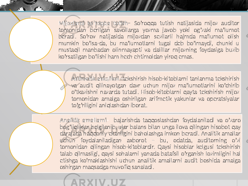 Mijozlarni so’roqqa tutish– So’roqqa tutish natijasida mijoz auditor tomonidan berilgan savollarga yozma javob yoki og’zaki ma’lumot beradi. So’rov natijasida mijozdan sezilarli hajmda ma’lumot olish mumkin bo’lsa-da, bu ma’lumotlarni tugal deb bo’lmaydi, chunki u mustaqil manbadan olinmayapti va dalillar mijozning foydasiga buzib ko’rsatilgan bo’lishi ham hech ehtimoldan yiroq emas. Arifmetik aniqlikni - tekshirish hisob-kitoblarni tanlanma tekshirish va audit qilinayotgan davr uchun mijoz ma’lumotlarini ko’chirib o’tkazishni nazarda tutadi. Hisob-kitoblarni qayta tekshirish mijoz tomonidan amalga oshirilgan arifmetik yakunlar va operatsiyalar to’g’riligini aniqlashdan iborat. Analitik amallarni- bajarishda taqqoslashdan foydalaniladi va o’zaro bog’liqliklar belgilanib, ular balans bilan unga ilova qilingan hisobot qay darajada haqqoniy ekanligini baholashga imkon beradi. Analitik amallar uchun foydalaniladigan axborot – bu, odatda, auditorning o’zi tomonidan qilingan hisob-kitoblardir. Qaysi hisoblar kelgusi tekshirish talab qilmasligi, qaysi sohalarni yanada batafsil o’rganish lozimligini hal etishga ko’maklashishi uchun analitik amallarni audit boshida amalga oshirgan maqsadga muvofiq sanaladi. 