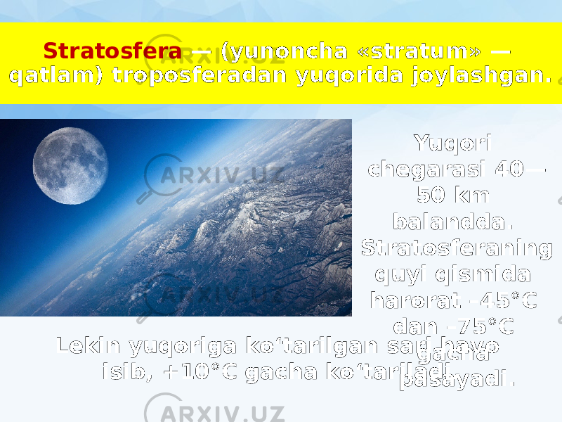 Stratosfera — (yunoncha «stratum» — qatlam) troposferadan yuqorida joylashgan. Yuqori chegarasi 40— 50 km balandda. Stratosferaning quyi qismida harorat –45°C dan –75°C gacha pasayadi.Lekin yuqoriga ko‘tarilgan sari havo isib, +10°C gacha ko‘tariladi. 