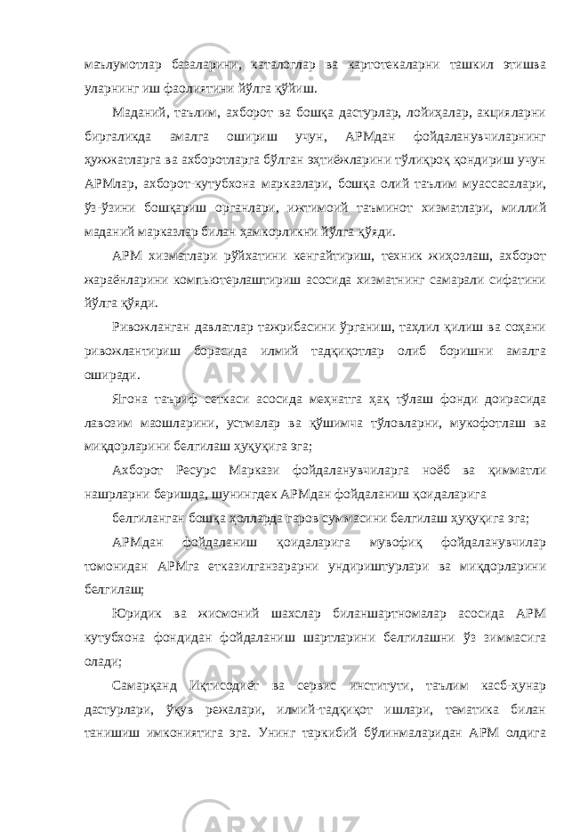 маълумотлар базаларини, каталоглар ва картотекаларни ташкил этишва уларнинг иш фаолиятини йўлга қўйиш. Маданий, таълим, ахборот ва бошқа дастурлар, лойиҳалар, акцияларни биргаликда амалга ошириш учун, АРМдан фойдаланувчиларнинг ҳужжатларга ва ахборотларга бўлган эҳтиёжларини тўлиқроқ қондириш учун АРМлар, ахборот-кутубхона марказлари, бошқа олий таълим муассасалари, ўз-ўзини бошқариш органлари, ижтимоий таъминот хизматлари, миллий маданий марказлар билан ҳамкорликни йўлга қўяди. АРМ хизматлари рўйхатини кенгайтириш, техник жиҳозлаш, ахборот жараёнларини компьютерлаштириш асосида хизматнинг самарали сифатини йўлга қўяди. Ривожланган давлатлар тажрибасини ўрганиш, таҳлил қилиш ва соҳани ривожлантириш борасида илмий тадқиқотлар олиб боришни амалга оширади. Ягона таъриф сеткаси асосида меҳнатга ҳақ тўлаш фонди доирасида лавозим маошларини, устмалар ва қўшимча тўловларни, мукофотлаш ва миқдорларини белгилаш ҳуқуқига эга; Ахборот Ресурс Маркази фойдаланувчиларга ноёб ва қимматли нашрларни беришда, шунингдек АРМдан фойдаланиш қоидаларига белгиланган бошқа ҳолларда гаров суммасини белгилаш ҳуқуқига эга; АРМдан фойдаланиш қоидаларига мувофиқ фойдаланувчилар томонидан АРМга етказилганзарарни ундириштурлари ва миқдорларини белгилаш; Юридик ва жисмоний шахслар биланшартномалар асосида АРМ кутубхона фондидан фойдаланиш шартларини белгилашни ўз зиммасига олади; Самарқанд Иқтисодиёт ва сервис институти, таълим касб-ҳунар дастурлари, ўқув режалари, илмий-тадқиқот ишлари, тематика билан танишиш имкониятига эга. Унинг таркибий бўлинмаларидан АРМ олдига 