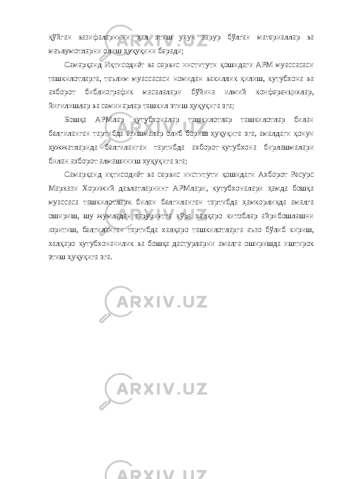 қўйган вазифаларнини ҳал этиш учун зарур бўлган материаллар ва маълумотларни олиш ҳуқуқини беради; Самарқанд Иқтисодиёт ва сервис институти қошидаги АРМ муассасаси ташкилотларга, таълим муассасаси номидан вакиллик қилиш, кутубхона ва ахборот библиографик масалалари бўйича илмий конференциялар, йиғилишлар ва семинарлар ташкил этиш ҳуқуқига эга; Бошқа АРМлар кутубхоналар ташкилотлар ташкилотлар билан белгиланган тартибда ёзишмалар олиб бориш ҳуқуқига эга, амалдаги қонун ҳужжатларида белгиланган тартибда ахборот-кутубхона бирлашмалари билан ахборот алмашиниш хуқуқига эга; Самарқанд иқтисодиёт ва сервис институти қошидаги Ахборот Ресурс Маркази Хорижий давлатларнинг АРМлари, кутубхоналари ҳамда бошқа муассаса ташкилотлари билан белгиланган тартибда ҳамкорликда амалга ошириш, шу жумладан заруриятга кўра халқаро китоблар айрибошлашни юритиш, белгиланган тартибда халқаро ташкилотларга аъзо бўлиб кириш, халқаро кутубхоначилик ва бошқа дастурларни амалга оширишда иштирок этиш ҳуқуқига эга. 