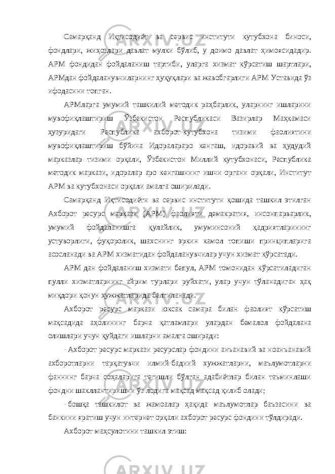 Самарқанд Иқтисодиёт ва сервис институти кутубхона биноси, фондлари, жиҳозлари давлат мулки бўлиб, у доимо давлат ҳимоясидадир. АРМ фондидан фойдаланиш тартиби, уларга хизмат кўрсатиш шартлари, АРМдан фойдаланувчиларнинг ҳуқуқлари ва жавобгарлиги АРМ Уставида ўз ифодасини топган. АРМларга умумий ташкилий методик раҳбарлик, уларнинг ишларини мувофиқлаштириш Ўзбекистон Республикаси Вазирлар Маҳкамаси ҳузуридаги Республика ахборот-кутубхона тизими фаолиятини мувофиқлаштириш бўйича Идоралараро кенгаш, идоравий ва ҳудудий марказлар тизими орқали, Ўзбекистон Миллий кутубхонаси, Республика методик маркази, идоралар аро кенгашнинг ишчи органи орқали, Институт АРМ ва кутубхонаси орқали амалга оширилади. Самарқанд Иқтисодиёти ва сервис институти қошида ташкил этилган Ахборот ресурс маркази (АРМ) фаолияти демакратия, инсонпарварлик, умумий фойдаланишга қулайлик, умуминсоний қадриятларининг устуворлиги, фуқоролик, шахснинг эркин камол топиши принципларига асосланади ва АРМ хизматидан фойдаланувчилар учун хизмат кўрсатади. АРМ дан фойдаланиш хизмати бепул, АРМ томонидан кўрсатиладиган пулли хизматларнинг айрим турлари руйхати, улар учун тўланадиган ҳақ миқдори қонун ҳужжатларида белгиланади. Ахборот ресурс маркази юксак самара билан фаолият кўрсатиш мақсадида аҳолининг барча қатламлари улардан бемалол фойдалана олишлари учун қуйдаги ишларни амалга оширади: - Ахборот ресурс маркази ресурслар фондини анъанавий ва ноанъанавий ахборотларни тарқатувчи илмий-бадиий хужжатларни, маълумотларни фаннинг барча соҳаларига тегишли бўлган адабиётлар билан таъминлаши фондни шакллантиришни ўз лодига мақсад мақсад қилиб олади; - бошқа ташкилот ва жамоалар ҳақида маълумотлар баъзасини ва банкини яратиш учун интернет орқали ахборот ресурс фондини тўлдиради. Ахборот маҳсулотини ташкил этиш: 