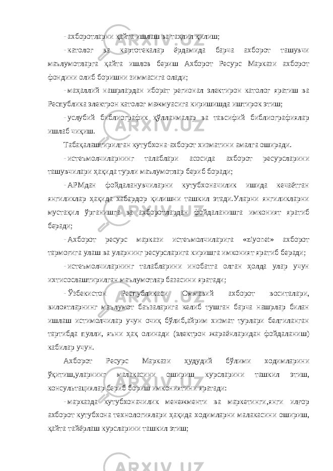 - ахборотларни қайта ишлаш ва таҳлил қилиш; - католог ва картотекалар ёрдамида барча ахборот ташувчи маълумотларга қайта ишлов бериш Ахборот Ресурс Маркази ахборот фондини олиб боришни зиммасига олади; - маҳаллий нашрлардан иборат регионал электирон католог яратиш ва Республика электрон католог мажмуасига киришишда иштирок этиш; - услубий библиографик қўлланмалар ва тавсифий библиографиялар ишлаб чиқиш. Табақалаштирилган кутубхона-ахборот хизматини амалга оширади. - истеъмолчиларнинг талаблари асосида ахборот ресурсларини ташувчилари ҳақида турли маълумотлар бериб боради; - АРМдан фойдаланувчиларни кутубхоначилик ишида кечаётган янгиликлар ҳақида хабардор қилишни ташкил этади.Уларни янгиликларни мустақил ўрганишга ва ахборотлардан фойдаланишга имконият яратиб беради; - Ахборот ресурс маркази истеъмолчиларига «ziyonet» ахборот тармоғига улаш ва уларнинг ресурсларига киришга имконият яратиб беради; - истеъмолчиларнинг талабларини инобатга олган ҳолда улар учун ихтисослаштирилган маълумотлар базасини яратади; - Ўзбекистон Республикаси Оммавий ахборот воситалари, вилоятларнинг маълумот баъзаларига келиб тушган барча нашрлар билан ишлаш истимолчилар учун очиқ бўлиб,айрим хизмат турлари белгиланган тартибда пулли, яъни ҳақ олинади (электрон жараёнларидан фойдаланиш) кабилар учун. Ахборот Ресурс Маркази ҳудудий бўлими ходимларини ўқитиш,уларнинг малакасини ошириш курсларини ташкил этиш, консультациялар бериб бориш имкониятини яратади: - марказда кутубхоначилик менежменти ва маркетинги,янги илғор ахборот кутубхона технологиялари ҳақида ходимларни малакасини ошириш, қайта тайёрлаш курсларини ташкил этиш; 