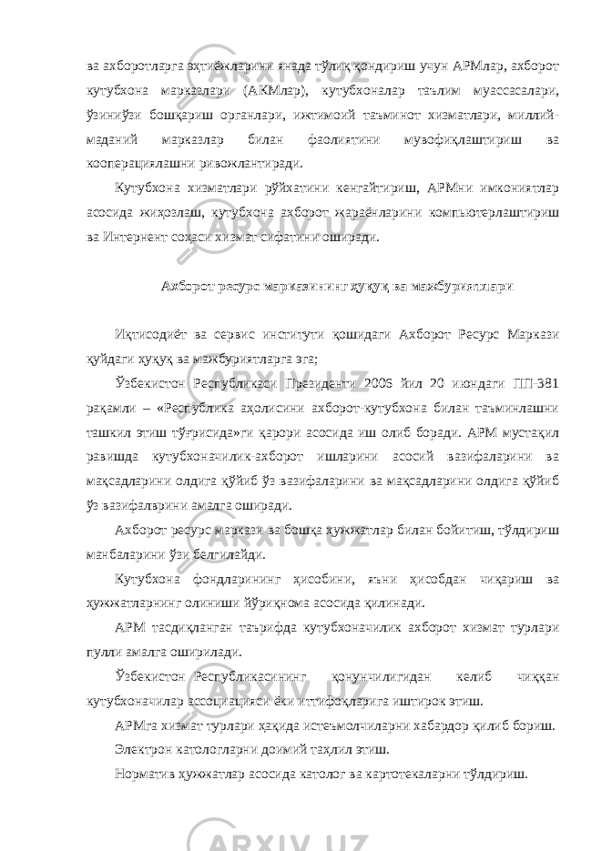 ва ахборотларга эҳтиёжларини янада тўлиқ қондириш учун АРМлар, ахборот кутубхона марказлари (АКМлар), кутубхоналар таълим муассасалари, ўзиниўзи бошқариш органлари, ижтимоий таъминот хизматлари, миллий- маданий марказлар билан фаолиятини мувофиқлаштириш ва кооперациялашни ривожлантиради. Кутубхона хизматлари рўйхатини кенгайтириш, АРМни имкониятлар асосида жиҳозлаш, кутубхона ахборот жараёнларини компьютерлаштириш ва Интернент соҳаси хизмат сифатини оширади. Ахборот ресурс марказининг ҳуқуқ ва мажбуриятлари Иқтисодиёт ва сервис институти қошидаги Ахборот Ресурс Маркази қуйдаги ҳуқуқ ва мажбуриятларга эга; Ўзбекистон Республикаси Президенти 2006 йил 20 июндаги ПП-381 рақамли – «Республика аҳолисини ахборот-кутубхона билан таъминлашни ташкил этиш тўғрисида»ги қарори асосида иш олиб боради. АРМ мустақил равишда кутубхоначилик-ахборот ишларини асосий вазифаларини ва мақсадларини олдига қўйиб ўз вазифаларини ва мақсадларини олдига қўйиб ўз вазифалврини амалга оширади. Ахборот ресурс маркази ва бошқа ҳужжатлар билан бойитиш, тўлдириш манбаларини ўзи белгилайди. Кутубхона фондларининг ҳисобини, яъни ҳисобдан чиқариш ва ҳужжатларнинг олиниши йўриқнома асосида қилинади. АРМ тасдиқланган таърифда кутубхоначилик ахборот хизмат турлари пулли амалга оширилади. Ўзбекистон Республикасининг қонунчилигидан келиб чиққан кутубхоначилар ассоциацияси ёки иттифоқларига иштирок этиш. АРМга хизмат турлари ҳақида истеъмолчиларни хабардор қилиб бориш. Электрон катологларни доимий таҳлил этиш. Норматив ҳужжатлар асосида католог ва картотекаларни тўлдириш. 