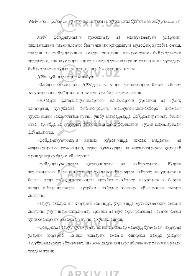 АРМнинг фойдаланувчиларга хизмат кўрсатиш бўйича мажбуриятлари АРМ фондларидаги ҳужжатлар ва материалларни уларнинг сақланишини таъминловчи белгиланган қоидаларга мувофиқ ҳисобга олиш, сақлаш ва фойдаланишни амалга ошириш: маълумотнома-библиографик аппаратни, шу жумладан электронкаталогни юритиш: тавсиянома тусидаги библиографик қўлланмаларни ишлаб чиқариши лозим. АРМ қуйидагиларга мажбур: - Фойдаланувчиларни АРМдаги ва ундан ташқаридаги барча ахборот ресурсларидан фойдаланиш имконияти билан таъминлаш; - АРМдан фойдаланувчиларнинг истакларини ўрганиш ва тўлиқ қондириш; кутубхона, библиографик, маълумотнома-ахборот хизмати кўрсатишни такомиллаштириш, ушбу мақсадларда фойдаланувчилар билан якка тартибда ва гуруҳлар бўйича иш олиб боришнинг турли шаклларидан фойдаланиш; - фойдаланувчиларга хизмат кўрсатишда юксак маданият ва малакалиликни таъминлаш, зарур ҳужжутлар ва материалларни қидириб олишда зарур ёрдам кўрсатиш; - фойдаланувчиларга қизиқишлари ва ахборотларга бўлган эҳтиёжларини ўрганиш асосида турли манбалардаги ахборот ресурсларини берган олда табақалаштирилган кутубхона-ахборот ресурсларини берган ҳолда табалаштирилган кутубхона-ахборот хизмати кўрсатишни амалга ошириш; - зарур ахборотни қидириб топишда, ўқитишда мустақилликни амалга ошириш учун шарт-шароитлар яратиш ва мустақил равишда таълим олиш кўникмаларини ривожлантиришга кўмаклашиш; - фондларда зарур ҳужжутлар ва материаллар мавжуд бўлмаган тақдирда уларни қидириб топиш ишларни амалга ошириш ҳамда уларни кутубхоналараро абонемент, шу жумладан халқаро абонемент тизими орқали тақдим этиш; 