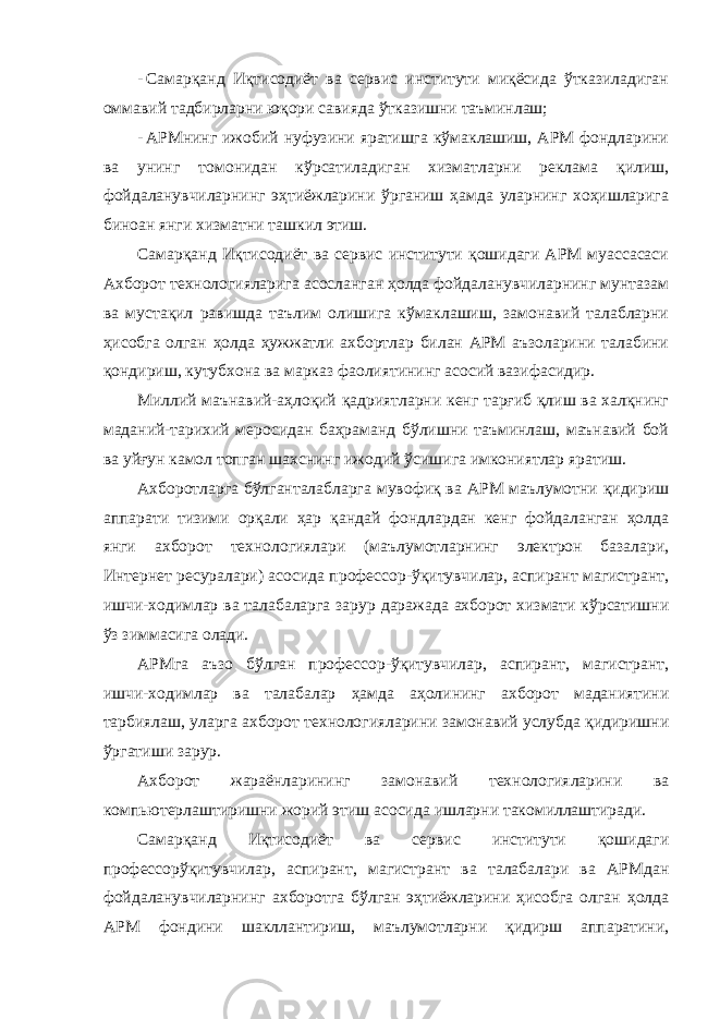 - Самарқанд Иқтисодиёт ва сервис институти миқёсида ўтказиладиган оммавий тадбирларни юқори савияда ўтказишни таъминлаш; - АРМнинг ижобий нуфузини яратишга кўмаклашиш, АРМ фондларини ва унинг томонидан кўрсатиладиган хизматларни реклама қилиш, фойдаланувчиларнинг эҳтиёжларини ўрганиш ҳамда уларнинг хоҳишларига биноан янги хизматни ташкил этиш. Самарқанд Иқтисодиёт ва сервис институти қошидаги АРМ муассасаси Ахборот технологияларига асосланган ҳолда фойдаланувчиларнинг мунтазам ва мустақил равишда таълим олишига кўмаклашиш, замонавий талабларни ҳисобга олган ҳолда ҳужжатли ахбортлар билан АРМ аъзоларини талабини қондириш, кутубхона ва марказ фаолиятининг асосий вазифасидир. Миллий маънавий-аҳлоқий қадриятларни кенг тарғиб қлиш ва халқнинг маданий-тарихий меросидан баҳраманд бўлишни таъминлаш, маънавий бой ва уйғун камол топган шахснинг ижодий ўсишига имкониятлар яратиш. Ахборотларга бўлганталабларга мувофиқ ва АРМ маълумотни қидириш аппарати тизими орқали ҳар қандай фондлардан кенг фойдаланган ҳолда янги ахборот технологиялари (маълумотларнинг электрон базалари, Интернет ресуралари) асосида профессор-ўқитувчилар, аспирант магистрант, ишчи-ходимлар ва талабаларга зарур даражада ахборот хизмати кўрсатишни ўз зиммасига олади. АРМга аъзо бўлган профессор-ўқитувчилар, аспирант, магистрант, ишчи-ходимлар ва талабалар ҳамда аҳолининг ахборот маданиятини тарбиялаш, уларга ахборот технологияларини замонавий услубда қидиришни ўргатиши зарур. Ахборот жараёнларининг замонавий технологияларини ва компьютерлаштиришни жорий этиш асосида ишларни такомиллаштиради. Самарқанд Иқтисодиёт ва сервис институти қошидаги профессорўқитувчилар, аспирант, магистрант ва талабалари ва АРМдан фойдаланувчиларнинг ахборотга бўлган эҳтиёжларини ҳисобга олган ҳолда АРМ фондини шакллантириш, маълумотларни қидирш аппаратини, 