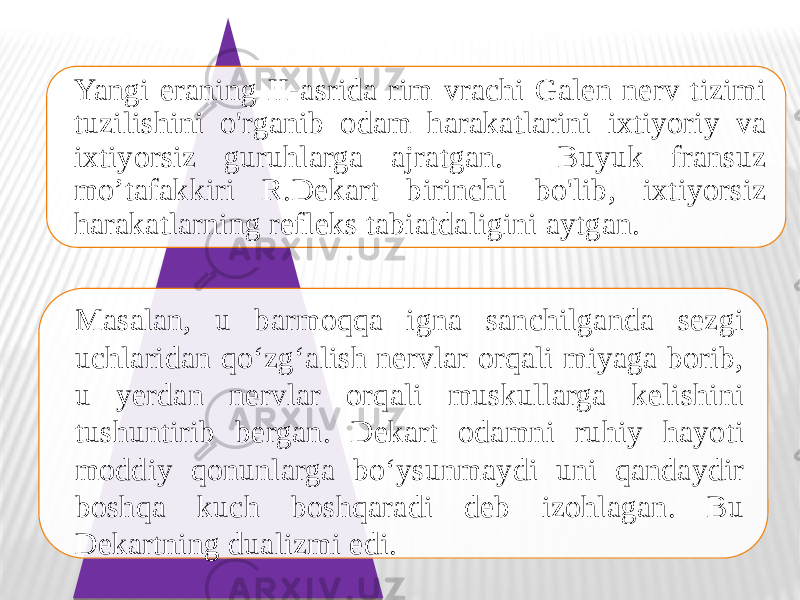 Yangi eraning II-asrida rim vrachi Galen nerv tizimi tuzilishini o&#39;rganib odam harakatlarini ixtiyoriy va ixtiyorsiz guruhlarga ajratgan. Buyuk fransuz mo’tafakkiri R.Dekart birinchi bo&#39;lib, ixtiyorsiz harakatlarning refleks tabiatdaligini aytgan. Masalan, u barmoqqa igna sanchilganda sezgi uchlaridan qo‘zg‘alish nervlar orqali miyaga borib, u yerdan nervlar orqali muskullarga kelishini tushuntirib bergan. Dekart odamni ruhiy hayoti moddiy qonunlarga bo‘ysunmaydi uni qandaydir boshqa kuch boshqaradi deb izohlagan. Bu Dekartning dualizmi edi. 