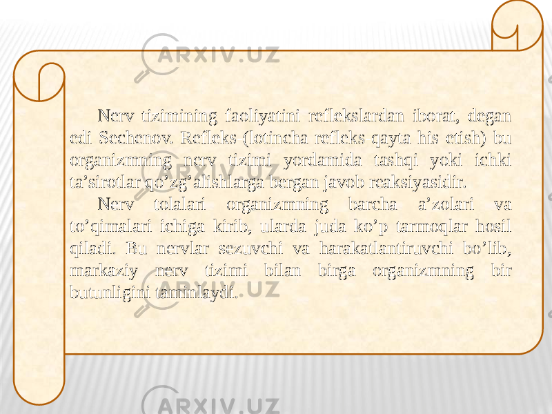 Nerv tizimining faoliyatini reflekslardan iborat, degan edi Sechenov. Refleks-(lotincha refleks-qayta his etish) bu organizmning nerv tizimi yordamida tashqi yoki ichki ta’sirotlar qo’zg’alishlarga bergan javob reaksiyasidir. Nerv tolalari organizmning barcha a’zolari va to’qimalari ichiga kirib, ularda juda ko’p tarmoqlar hosil qiladi. Bu nervlar sezuvchi va harakatlantiruvchi bo’lib, markaziy nerv tizimi bilan birga organizmning bir butunligini taminlaydi. 