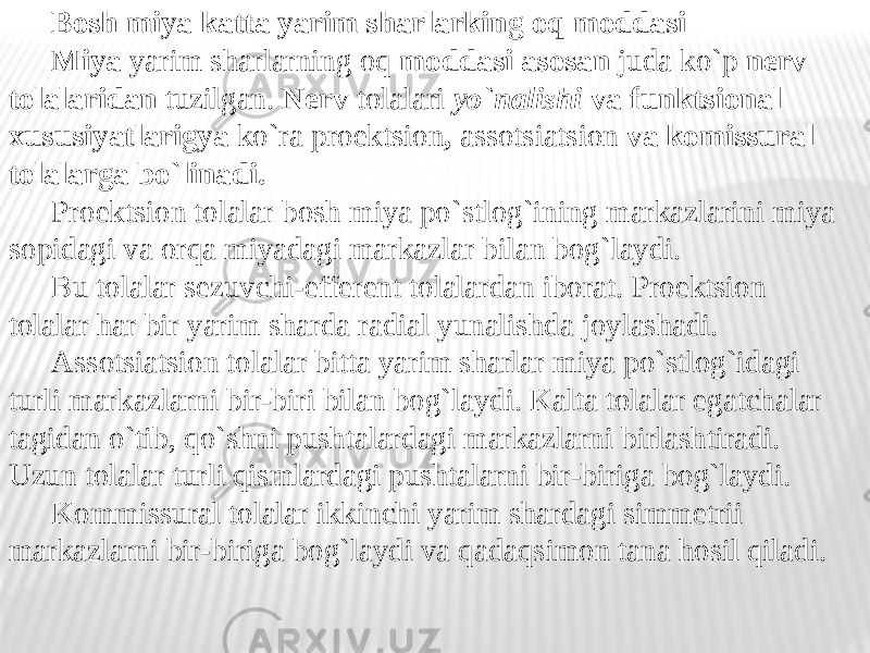 Bosh miya katta yarim sharlarking oq moddasi Miya yarim sharlarning oq moddasi asosan juda ko`p nerv tolalaridan tuzilgan. Nerv tolalari yo`nalishi va funktsional xususiyatlarigya ko`ra proektsion , assotsiatsion va komissural tolalarga bo`linadi. Proektsion tolalar bosh miya po`stlog`ining markazlarini miya sopidagi va orqa miyadagi markazlar bilan bog`laydi. Bu tolalar sezuvchi-efferent tolalardan iborat. Proektsion tolalar har bir yarim sharda radial yunalishda joylashadi. Assotsiatsion tolalar bitta yarim sharlar miya po`stlog`idagi turli markazlarni bir-biri bilan bog`laydi. Kalta tolalar egatchalar tagidan o`tib, qo`shni pushtalardagi markazlarni birlashtiradi. Uzun tolalar turli qismlardagi pushtalarni bir-biriga bog`laydi. Kommissural tolalar ikkinchi yarim shardagi simmetrii markazlarni bir-biriga bog`laydi va qadaqsimon tana hosil qiladi. 