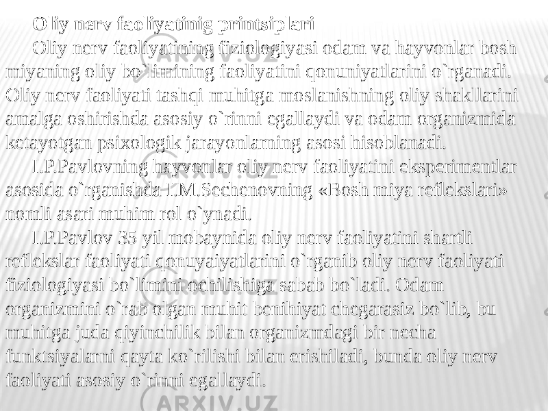 Oliy nerv faoliyatinig printsiplari Oliy nerv faoliyatining fiziologiyasi odam va hayvonlar bosh miyaning oliy bo`limining faoliyatini qonuniyatlarini o`rganadi. Oliy nerv faoliyati tashqi muhitga moslanishning oliy shakllarini amalga oshirishda asosiy o`rinni egallaydi va odam organizmida ketayotgan psixologik jarayonlarning asosi hisoblanadi. I.P.Pavlovning hayvonlar oliy nerv faoliyatini eksperimentlar asosida o`rganishda I.M.Sechenovning «Bosh miya reflekslari» nomli asari muhim rol o`ynadi. I.P.Pavlov 35 yil mobaynida oliy nerv faoliyatini shartli reflekslar faoliyati qonuyaiyatlarini o`rganib oliy nerv faoliyati fiziologiyasi bo`limini ochilishiga sabab bo`ladi. Odam organizmini o`rab olgan muhit benihiyat chegarasiz bo`lib, bu muhitga juda qiyinchilik bilan organizmdagi bir necha funktsiyalarni qayta ko`rilishi bilan erishiladi, bunda oliy nerv faoliyati asosiy o`rinni egallaydi. 