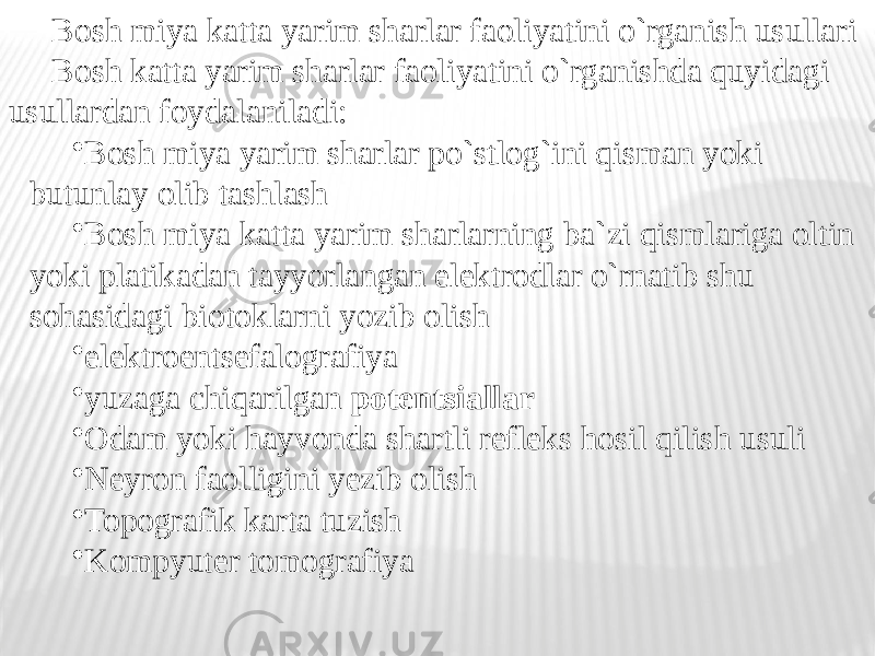 Bosh miya katta yarim sharlar faoliyatini o`rganish usullari Bosh katta yarim sharlar faoliyatini o`rganishda quyidagi usullardan foydalaniladi: • Bosh miya yarim sharlar po`stlog`ini qisman yoki butunlay olib tashlash • Bosh miya katta yarim sharlarning ba`zi qismlariga oltin yoki platikadan tayyorlangan elektrodlar o`rnatib shu sohasidagi biotoklarni yozib olish • elektroentsefalografiya • yuzaga chiqarilgan potentsiallar • Odam yoki hayvonda shartli refleks hosil qilish usuli • Neyron faolligini yezib olish • Topografik karta tuzish • Kompyuter tomografiya 