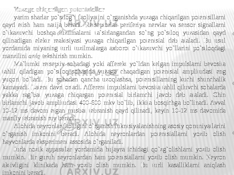 Yuzaga chiqarilgan potentsiallar yarim sharlar po`stlog`i faoliyatini o`rganishda yuzaga chiqarilgan potentsillarni qayd etish ham natija beradi. Retseptorlar periferiya nervlar va sensor signallarni o`tkazuvchi boshqa tuzilmalarni ta`sirlangandan so`ng po`stloq yuzasidan qayd qilinadigan elektr reaktsiyasi yuzaga chiqarilgan potentsial deb ataladi. Bu usul yordamida miyaning turli tuzilmalarga axborot o`tkazuvchi yo`llarini po`stloqdagi manzilini aniq tek shirish mumkin. Ma`lumki retseptiv sohadagi yoki afferekt yo`ldan kelgan impulslarni bevosita tahlil qiladigan po`stloq sohasida yuzaga chaqadigan potentsial amplitudasi eng yuqori bo`ladi. Bu sohadan qancha uzoqlashsa, potentsillarning kuchi shunchalik kamayadi. Latent davri ortadi. Afferent impulslarni bevosita tahlil qiluvchi sohalarda yakka rag`bat yuzaga chiqargan potentsial birlamchi javob deb ataladi. Chin birlamchi javob amplitudasi 400-600 mkv bo`lib, ikkita bosqichga bo`linadi. Avval 10-12 ms davom etgan musbat tebranish qayd qilinadi, keyin 10-12 ms davomida manfiy tebranish ruy beradi. Alohida neyronlar faolligini o`rganish fukntsiyalanishning asosiy qonuniyatlarini o`rganish imkonini beradi. Alohida neyronlardan potentsiallarni yozib olish hayvonlarda eksperiment assosida o`rganiladi. Juda nozik apparatlar yordamida hujayra ichidagi qo`zg`olishlarni yozib olish mumkin. Bir guruh neyronlardan ham potentsiallarni yozib olish mumkin. Neyron aktivligini klinikada ham yozib olish mumkin. Bu turli kasalliklarni aniqlash imkonini beradi. 