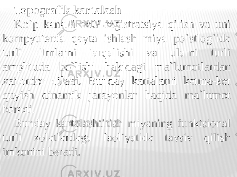 Topografik kartalash Ko`p kanalli eeG registratsiya qilish va uni kompyuterda qayta ishlash miya po`stlog`ida turli ritmlarni tarqalishi va ularni turli amplituda bo`lishi hakidagi ma`lumotlardan xabordor qiladi. Bunday kartalarni ketma-ket quyish dinamik jarayonlar haqida ma`lumot beradi. Bunday kartalashtirish miyaning funktsional turli xolatlardaga faoliyatida tavsiv qilish imkonini beradi. 