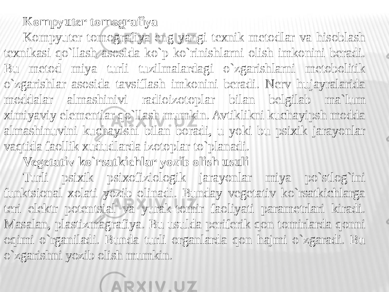 Kompyuter tomografiya Kompyuter tomografiya eng yangi texnik metodlar va hisoblash texnikasi qo`llash asosida ko`p ko`rinishlarni olish imkonini beradi. Bu metod miya turli tuzilmalardagi o`zgarishlarni metobolitik o`zgarishlar asosida tavsiflash imkonini beradi. Nerv hujayralarida moddalar almashinivi radioizotoplar bilan belgilab ma`lum ximiyaviy elementlar qo`llash mumkin. Avtiklikni kuchayipsh modda almashinuvini kuchayishi bilan boradi, u yoki bu psixik jarayonlar vaqtida faollik xududlarda izotoplar to`planadi. Vegetativ ko`rsatkichlar yozib olish usuli Turli psixik psixofiziologik jarayonlar miya po`stlog`ini funktsional xolati yozib olinadi. Bunday vegetativ ko`rsatkichlarga teri elektr potentsial va yurak-tomir faoliyati parametrlari kiradi. Masalan, plastizmagrafiya. Bu usulda periferik qon tomirlarda qonni oqimi o`rganiladi. Bunda turli organlarda qon hajmi o`zgaradi. Bu o`zgarishni yozib olish mumkin. 