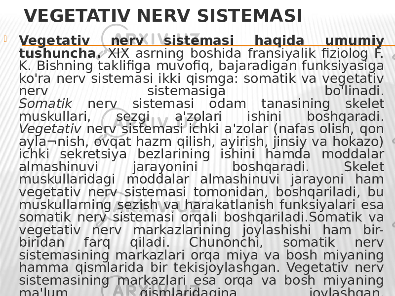 VEGETATIV NERV SISTEMASI  Vegetativ nerv sistemasi haqida umumiy tushuncha. XIX asrning boshida fransiyalik fiziolog F. K. Bishning taklifiga muvofiq, bajaradigan funksiyasiga ko&#39;ra nerv sistemasi ikki qismga: somatik va vegetativ nerv sistemasiga bo&#39;linadi. Somatik nerv sistemasi odam tanasining skelet muskullari, sezgi a&#39;zolari ishini boshqaradi. Vegetativ nerv sistemasi ichki a&#39;zolar (nafas olish, qon ayla¬nish, ovqat hazm qilish, ayirish, jinsiy va hokazo) ichki sekretsiya bezlarining ishini hamda moddalar almashinuvi jarayonini boshqaradi. Skelet muskullaridagi moddalar almashinuvi jarayoni ham vegetativ nerv sistemasi tomonidan, boshqariladi, bu muskullarning sezish va harakatlanish funksiyalari esa somatik nerv sistemasi orqali boshqariladi.Somatik va vegetativ nerv markazlarining joylashishi ham bir- biridan farq qiladi. Chunonchi, somatik nerv sistemasining markazlari orqa miya va bosh miyaning hamma qismlarida bir tekisjoylashgan. Vegetativ nerv sistemasining markazlari esa orqa va bosh miyaning ma&#39;lum qismlaridagina joylashgan. 