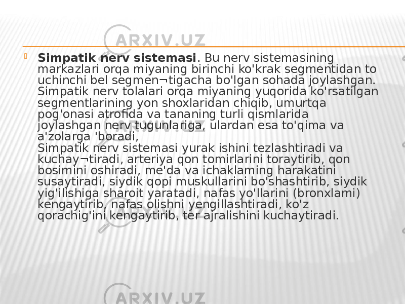  Simpatik nerv sistemasi . Bu nerv sistemasining markazlari orqa miyaning birinchi ko&#39;krak segmentidan to uchinchi bel segmen¬tigacha bo&#39;lgan sohada joylashgan. Simpatik nerv tolalari orqa miyaning yuqorida ko&#39;rsatilgan segmentlarining yon shoxlaridan chiqib, umurtqa pog&#39;onasi atrofida va tananing turli qismlarida joylashgan nerv tugunlariga, ulardan esa to&#39;qima va a&#39;zolarga &#39;boradi, Simpatik nerv sistemasi yurak ishini tezlashtiradi va kuchay¬tiradi, arteriya qon tomirlarini toraytirib, qon bosimini oshiradi, me&#39;da va ichaklaming harakatini susaytiradi, siydik qopi muskullarini bo&#39;shashtirib, siydik yig&#39;ilishiga sharoit yaratadi, nafas yo&#39;llarini (bronxlami) kengaytirib, nafas olishni yengillashtiradi, ko&#39;z qorachig&#39;ini kengaytirib, ter ajralishini kuchaytiradi. 