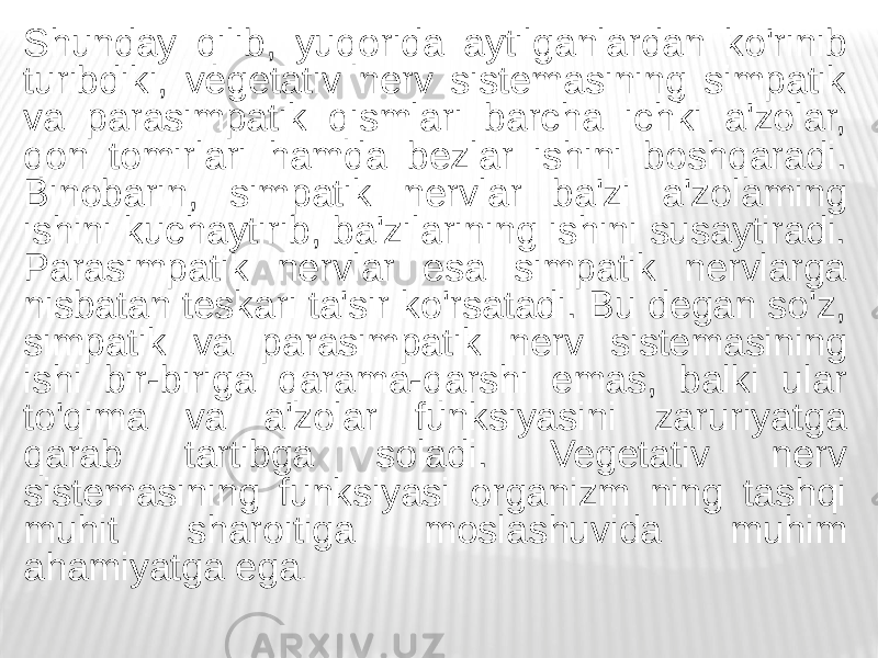 Shunday qilib, yuqorida aytilganlardan ko&#39;rinib turibdiki, vegetativ nerv sistemasining simpatik va parasimpatik qismlari barcha ichki a&#39;zolar, qon tomirlari hamda bezlar ishini boshqaradi. Binobarin, simpatik nervlar ba&#39;zi a&#39;zolaming ishini kuchaytirib, ba&#39;zilarining ishini susaytiradi. Parasimpatik nervlar esa simpatik nervlarga nisbatan teskari ta&#39;sir ko&#39;rsatadi. Bu degan so&#39;z, simpatik va parasimpatik nerv sistemasining ishi bir-biriga qarama-qarshi emas, balki ular to&#39;qima va a&#39;zolar funksiyasini zaruriyatga qarab tartibga soladi. Vegetativ nerv sistemasining funksiyasi organizm ning tashqi muhit sharoitiga moslashuvida muhim ahamiyatga ega . 