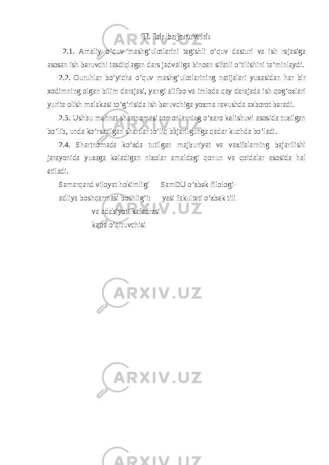 II. Ish bajaruvchi: 2.1. Amaliy o’quv mashg’ulotlarini tegishli o’quv dasturi va ish rejasiga asosan ish beruvchi tasdiqlagan dars jadvaliga binoan sifatli o’tilishini ta’minlaydi. 2.2. Guruhlar bo’yicha o’quv mashg’ulotlarining natijalari yuzasidan har bir xodimning olgan bilim darajasi, yangi alifbo va imloda qay darajada ish qog’ozlari yurita olish malakasi to’g’risida ish beruvchiga yozma ravushda axborot beradi. 2.3. Ushbu mehnat shartnomasi tomonlarning o’zaro kelishuvi asosida tuzilgan bo’lib, unda ko’rsatilgan shartlar to’liq bajarilgunga qadar kuchda bo’ladi. 2.4. Shartnomada ko’zda tutilgan majburiyat va vazifalarning bajarilishi jarayonida yuzaga keladigan nizolar amaldagi qonun va qoidalar asosida hal etiladi. Samarqand viloyat hokimligi SamDU o’zbek filologi- adliya boshqarmasi boshlig’i: yasi fakulteti o’zbek tili va adabiyoti kafedrasi katta o’qituvchisi 