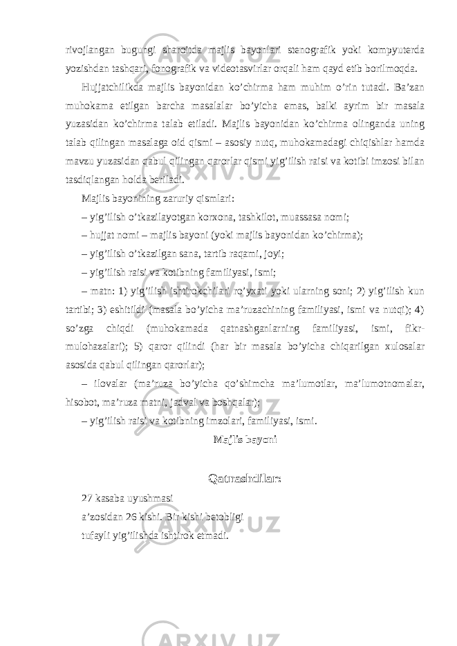 rivojlangan bugungi sharoitda majlis bayonlari stenografik yoki kompyuterda yozishdan tashqari, fonografik va videotasvirlar orqali ham qayd etib borilmoqda. Hujjatchilikda majlis bayonidan ko’chirma ham muhim o’rin tutadi. Ba’zan muhokama etilgan barcha masalalar bo’yicha emas, balki ayrim bir masala yuzasidan ko’chirma talab etiladi. Majlis bayonidan ko’chirma olinganda uning talab qilingan masalaga oid qismi – asosiy nutq, muhokamadagi chiqishlar hamda mavzu yuzasidan qabul qilingan qarorlar qismi yig’ilish raisi va kotibi imzosi bilan tasdiqlangan holda beriladi. Majlis bayonining zaruriy qismlari: – yig’ilish o’tkazilayotgan korxona, tashkilot, muassasa nomi; – hujjat nomi – majlis bayoni (yoki majlis bayonidan ko’chirma); – yig’ilish o’tkazilgan sana, tartib raqami, joyi; – yig’ilish raisi va kotibning familiyasi, ismi; – matn: 1) yig’ilish ishtirokchilari ro’yxati yoki ularning soni; 2) yig’ilish kun tartibi; 3) eshitildi (masala bo’yicha ma’ruzachining familiyasi, ismi va nutqi); 4) so’zga chiqdi (muhokamada qatnashganlarning familiyasi, ismi, fikr- mulohazalari); 5) qaror qilindi (har bir masala bo’yicha chiqarilgan xulosalar asosida qabul qilingan qarorlar); – ilovalar (ma’ruza bo’yicha qo’shimcha ma’lumotlar, ma’lumotnomalar, hisobot, ma’ruza matni, jadval va boshqalar); – yig’ilish raisi va kotibning imzolari, familiyasi, ismi. Majlis bayoni Qatnashdilar: 27 kasaba uyushmasi a’zosidan 26 kishi. Bir kishi betobligi tufayli yig’ilishda ishtirok etmadi. 