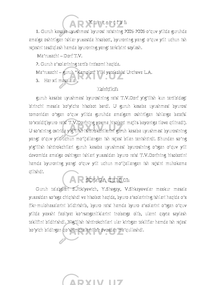 K u n t a r t i b i: 1. Guruh kasaba uyushmasi byurosi raisining 2005-2006-o’quv yilida guruhda amalga oshirilgan ishlar yuzasida hisoboti, byuroning yangi o’quv yili uchun ish rejasini tasdiqlash hamda byuroning yangi tarkibini saylash. Ma’ruzachi – Dorf T.V. 2. Guruh a’zolarining tartib-intizomi haqida. Ma’ruzachi – guruh “Kamolot” YIH yetakchisi Urcheva L.A. 3. Har xil masalalar. Eshitildi: guruh kasaba uyushmasi byurosining raisi T.V.Dorf yig’ilish kun tartibidagi birinchi masala bo’yicha hisobot berdi. U guruh kasaba uyushmasi byurosi tomonidan o’tgan o’quv yilida guruhda amalgam oshirilgan ishlarga batafsl to’xtaldi(byuro raisi T.V.Dorfning yozma hisoboti majlis bayoniga ilova qilinadi). U so’zining oxirida yig’ilish ishtirokchilarini guruh kasaba uyushmasi byurosining yangi o’quv yili uchun mo’ljallangan ish rejasi bilan tanishtirdi. Shundan so’ng yig’ilish ishtirokchilari guruh kasaba uyushmasi byurosining o’tgan o’quv yili davomida amalga oshirgan ishlari yuzasidan byuro raisi T.V.Dorfning hisobotini hamda byuroning yangi o’quv yili uchun mo’ljallangan ish rejsini muhokama qilishdi. SO’ZGA CHIQDI: Guruh talabalari S.Jitkiyevich, Y.Shegay, V.Shkayevalar mazkur masala yuzasidan so’zga chiqishdi va hisobot haqida, byuro a’zolarining ishlari haqida o’z fikr-mulohazalarini bildirishib, byuro raisi hamda byuro a’zolarini o’tgan o’quv yilida yaxshi faoliyat ko’rsatganliklarini inobatga olib, ularni qayta saylash taklifini bildirishdi. Yig’ilish ishtirokchilari ular kiritgan takliflar hamda ish rejasi bo’yich bildirgan qo’shimchalarni bir ovozdan ma’qullashdi. 