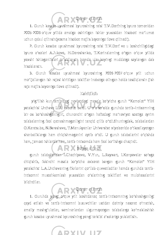 Qaror qilindi: 1. Guruh kasaba uyushmasi byurosining raisi T.V.Dorfning byuro tomonidan 2005-2006-o’quv yilida amalga oshirilgan ishlar yuzasidan hisoboti ma’lumot uchun qabul qilinsin(yozma hisobot majlis bayoniga ilova qilinadi). 2. Guruh kasaba uyushmasi byurosining raisi T.V.Dorf va u boshchiligidagi byuro a’zolari A.Jukova, H.Doroshenko, T.Korinalarning o’tgan o’quv yilida yaxshi ishlaganliklari ta’kidlansin hamda ular keyingi muddatga saylangan deb hisoblansin. 3. Guruh kasaba uyushmasi byurosining 2006-2007-o’quv yili uchun mo’ljallangan ish rejasi kiritilgan takliflar inobatga olingan holda tasdiqlansin (ish reja majlis bayoniga ilova qilinadi). Eshitildi: yig’ilish kun tartibidagi navbatdagi masala bo’yicha guruh “Kamolot” YIH yetakchisi Urcheva L.A. axborot berdi. U o’z so’zida guruhda tartib–intizomning bir oz bo’shashganligini, chunonchi o’tgan haftadagi ma’naviyat soatiga ayrim talabalarning faol qatnashmaganligini tanqid qilib o’tdi.Shuningdek, talabalardan O.Karatsuba, N.Beresheva, T.Manukyanlar Universitet xiyobonida o’tkazilayotgan shanbaliklarga ham chiqishmaganini aytib o’tdi. U guruh talabalarini o’qishda ham, jamoat ishlarida ham, tartib-intizomda ham faol bo’lishga chaqirdi. So’zga chiqdi: guruh talabalaridan I.Chachiyeva, V.Yun, L.Reyxert, I.Konyevalar so’zga chiqishib, ikkinchi masala bo’yicha axborot bergan guruh “Kamolot” YIH yetakchisi L.A.Urchevaning fikrlarini qo’llab-quvvatladilar hamda guruhda tartib- intizomni mustahkamlash yuzasidan o’zlarining takliflari va mulohazalarini bildirdilar. Qaror qilindi: 1. Guruhda yangi o’quv yili boshidanoq tartib-intizomning bo’shashganligi qayd etilsin va tartib-intizomni buzuvchilar ustidan doimiy nazorat o’rnatish, amaliy mashg’ulotlar, seminarlardan ulgurmayotgan talabalarga ko’maklashish guruh kasaba uyushmasi byurosining yangi tarkibi a’zolariga yuklatilsin. 