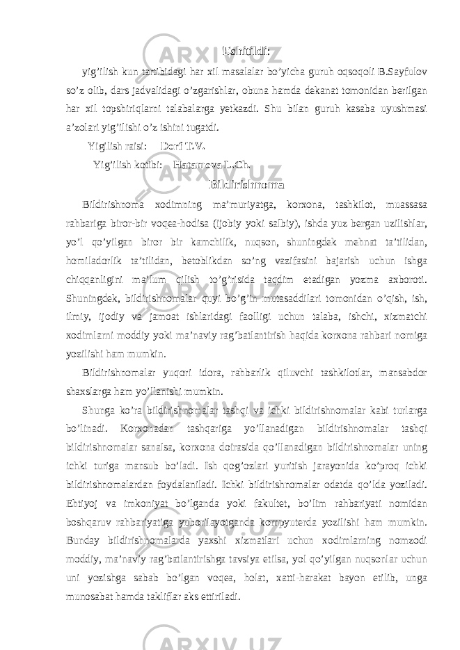 Eshitildi : yig’ilish kun tartibidagi har xil masalalar bo’yicha guruh oqsoqoli B.Sayfulov so’z olib, dars jadvalidagi o’zgarishlar, obuna hamda dekanat tomonidan berilgan har xil topshiriqlarni talabalarga yetkazdi. Shu bilan guruh kasaba uyushmasi a’zolari yig’ilishi o’z ishini tugatdi. Yigilish raisi: Dorf T.V. Yig’ilish kotibi: Hatamova L.Ch. Bildirishnoma Bildirishnoma xodimning ma’muriyatga, korxona, tashkilot, muassasa rahbariga biror-bir voqea-hodisa (ijobiy yoki salbiy), ishda yuz bergan uzilishlar, yo’l qo’yilgan biror bir kamchilik, nuqson, shuningdek mehnat ta’tilidan, homiladorlik ta’tilidan, betoblikdan so’ng vazifasini bajarish uchun ishga chiqqanligini ma’lum qilish to’g’risida taqdim etadigan yozma axboroti. Shuningdek, bildirishnomalar quyi bo’g’in mutasaddilari tomonidan o’qish, ish, ilmiy, ijodiy va jamoat ishlaridagi faolligi uchun talaba, ishchi, xizmatchi xodimlarni moddiy yoki ma’naviy rag’batlantirish haqida korxona rahbari nomiga yozilishi ham mumkin. Bildirishnomalar yuqori idora, rahbarlik qiluvchi tashkilotlar, mansabdor shaxslarga ham yo’llanishi mumkin. Shunga ko’ra bildirishnomalar tashqi va ichki bildirishnomalar kabi turlarga bo’linadi. Korxonadan tashqariga yo’llanadigan bildirishnomalar tashqi bildirishnomalar sanalsa, korxona doirasida qo’llanadigan bildirishnomalar uning ichki turiga mansub bo’ladi. Ish qog’ozlari yuritish jarayonida ko’proq ichki bildirishnomalardan foydalaniladi. Ichki bildirishnomalar odatda qo’lda yoziladi. Ehtiyoj va imkoniyat bo’lganda yoki fakultet, bo’lim rahbariyati nomidan boshqaruv rahbariyatiga yuborilayotganda kompyuterda yozilishi ham mumkin. Bunday bildirishnomalarda yaxshi xizmatlari uchun xodimlarning nomzodi moddiy, ma’naviy rag’batlantirishga tavsiya etilsa, yol qo’yilgan nuqsonlar uchun uni yozishga sabab bo’lgan voqea, holat, xatti-harakat bayon etilib, unga munosabat hamda takliflar aks ettiriladi. 