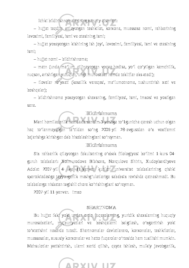 Ichki bildirishnomalarining zaruriy qismlari: – hujjat taqdim etilayotgan tashkilot, korxona, muassasa nomi, rahbarining lavozimi, familiyasi, ismi va otasining ismi; – hujjat yozayotgan kishining ish joyi, lavozimi, familiyasi, ismi va otasining ismi; – hujjat nomi – bildirishnoma; – matn (unda ma’lum qilinayotgan voqea-hodisa, yo’l qo’yilgan kamchilik, nuqson, erishilgan yutuqlar, unga munosabat hamda takliflar aks etadi); – ilovalar ro’yxati (kasallik varaqasi, ma’lumotnoma, tushuntirish xati va boshqalar); – bildirishnoma yozayotgan shaxsning, familiyasi, ismi, imzosi va yozilgan sana. Bildirishnoma Meni homiladorlik hamda farzandim 3 yoshga to’1gunicha qarash uchun olgan haq to’lanmaydigan ta’tildan so’ng 2006-yil 28-avgustdan o’z vazifamni bajarishga kirishgan deb hisoblashingizni so’rayman. Bildirishnoma Siz rahbarlik qilayotgan fakultetning o’zbek filologiyasi bo’limi 1-kurs 04- guruh talabalari: Xolmurodova Bibisora, Norqulova Shirin, Xudoyberdiyeva Adolat 2007-yil 4- va 11-yanvar kunlari universitet talabalarining qishki spartakiadasiga tayyorgarlik mashg’ulotlariga sababsiz ravishda qatnashmadi. Bu talabalarga nisbatan tegishli chora ko’rishingizni so’rayman. 2007-yil 11-yanvar. imzo SHARTNOMA Bu hujjat ikki yoki undan ortiq fuqarolarning, yuridik shaxslarning huquqiy munosabatlari, majburiyatlari va boshqalarni belgilash, o’zgartirish yoki to’xtatishni nazarda tutadi. Shartnomalar davlatlararo, korxonalar, tashkilotlar, muassasalar, xususiy korxonalar va hatto fuqarolar o’rtasida ham tuzilishi mumkin. Mahsulotlar yetishtirish, ularni xarid qilish, qayta ishlash, mulkiy javobgarlik, 