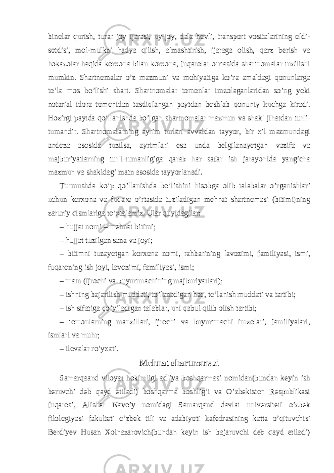 binolar qurish, turar joy ijarasi, uy-joy, dala hovli, transport vositalarining oldi- sotdisi, mol-mulkni hadya qilish, almashtirish, ijaraga olish, qarz berish va hokazolar haqida korxona bilan korxona, fuqarolar o’rtasida shartnomalar tuzilishi mumkin. Shartnomalar o’z mazmuni va mohiyatiga ko’ra amaldagi qonunlarga to’la mos bo’lishi shart. Shartnomalar tomonlar imzolaganlaridan so’ng yoki notarial idora tomonidan tasdiqlangan paytdan boshlab qonuniy kuchga kiradi. Hozirgi paytda qo’llanishda bo’lgan shartnomalar mazmun va shakl jihatdan turli- tumandir. Shartnomalarning ayrim turlari avvaldan tayyor, bir xil mazmundagi andoza asosida tuzilsa, ayrimlari esa unda belgilanayotgan vazifa va majburiyatlarning turli-tumanligiga qarab har safar ish jarayonida yangicha mazmun va shakldagi matn asosida tayyorlanadi. Turmushda ko’p qo’llanishda bo’lishini hisobga olib talabalar o’rganishlari uchun korxona va fuqaro o’rtasida tuziladigan mehnat shartnomasi (bitimi)ning zaruriy qismlariga to’xtalamiz. Ular quyidagilar: – hujjat nomi – mehnat bitimi; – hujjat tuzilgan sana va joyi; – bitimni tuzayotgan korxona nomi, rahbarining lavozimi, familiyasi, ismi, fuqaroning ish joyi, lavozimi, familiyasi, ismi; – matn (ijrochi va buyurtmachining majburiyatlari); – ishning bajarilish muddati, to’lanadigan haq, to’lanish muddati va tartibi; – ish sifatiga qo’yiladigan talablar, uni qabul qilib olish tartibi; – tomonlarning manzillari, ijrochi va buyurtmachi imzolari, familiyalari, ismlari va muhr; – ilovalar ro’yxati. Mehnat shartnomasi Samarqaand viloyat hokimligi adliya boshqarmasi nomidan(bundan keyin ish beruvchi deb qayd etiladi) boshqarma boshlig’i va O’zbekiston Respublikasi fuqarosi, Alisher Navoiy nomidagi Samarqand davlat universiteti o’zbek filologiyasi fakulteti o’zbek tili va adabiyoti kafedrasining katta o’qituvchisi Berdiyev Husan Xolnazarovich(bundan keyin ish bajaruvchi deb qayd etiladi) 