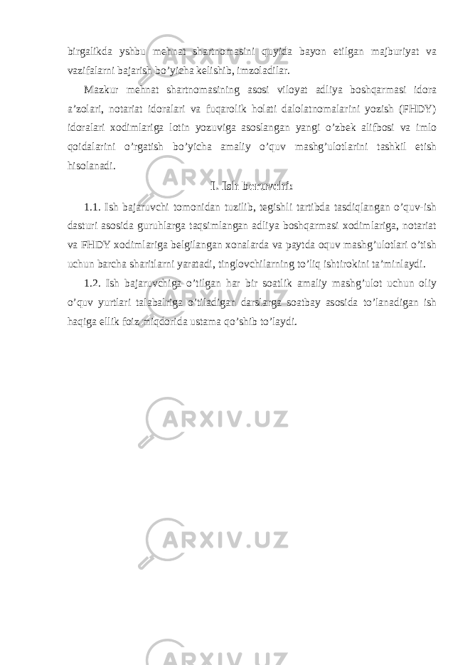 birgalikda yshbu mehnat shartnomasini quyida bayon etilgan majburiyat va vazifalarni bajarish bo’yicha kelishib, imzoladilar. Mazkur mehnat shartnomasining asosi viloyat adliya boshqarmasi idora a’zolari, notariat idoralari va fuqarolik holati dalolatnomalarini yozish (FHDY) idoralari xodimlariga lotin yozuviga asoslangan yangi o’zbek alifbosi va imlo qoidalarini o’rgatish bo’yicha amaliy o’quv mashg’ulotlarini tashkil etish hisolanadi. I. Ish beruvchi: 1.1. Ish bajaruvchi tomonidan tuzilib, tegishli tartibda tasdiqlangan o’quv-ish dasturi asosida guruhlarga taqsimlangan adliya boshqarmasi xodimlariga, notariat va FHDY xodimlariga belgilangan xonalarda va paytda oquv mashg’ulotlari o’tish uchun barcha sharitlarni yaratadi, tinglovchilarning to’liq ishtirokini ta’minlaydi. 1.2. Ish bajaruvchiga o’tilgan har bir soatlik amaliy mashg’ulot uchun oliy o’quv yurtlari talabalriga o’tiladigan darslarga soatbay asosida to’lanadigan ish haqiga ellik foiz miqdorida ustama qo’shib to’laydi. 