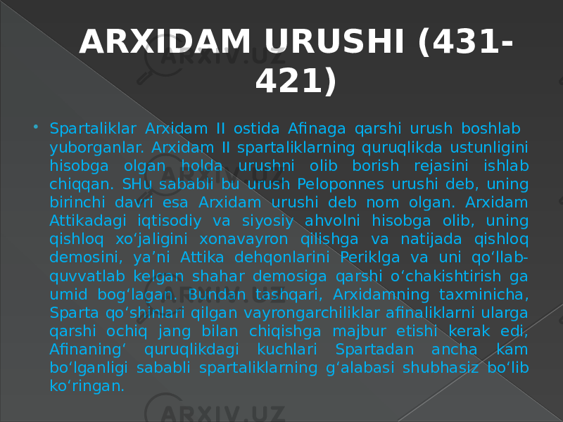 ARXIDAM URUSHI (431- 421)  Spartaliklar Arxidam II ostida Afinaga qarshi urush boshlab yuborganlar. Arxidam II spartaliklarning quruqlikda ustunligini hisobga olgan holda urushni olib borish rejasini ishlab chiqqan. SHu sababli bu urush Peloponnes urushi deb, uning birinchi davri esa Arxidam urushi deb nom olgan. Arxidam Attikadagi iqtisodiy va siyosiy ahvolni hisobga olib, uning qishloq xo‘jaligini xonavayron qilishga va natijada qishloq demosini, ya’ni Attika dehqonlarini Periklga va uni qo‘llab- quvvatlab kelgan shahar demosiga qarshi o‘chakishtirish ga umid bog‘lagan. Bundan tashqari, Arxidamning taxminicha, Sparta qo‘shinlari qilgan vayrongarchiliklar afinaliklarni ularga qarshi ochiq jang bilan chiqishga majbur etishi kerak edi, Afinaning‘ quruqlikdagi kuchlari Spartadan ancha kam bo‘lganligi sababli spartaliklarning g‘alabasi shubhasiz bo‘lib ko‘ringan. 