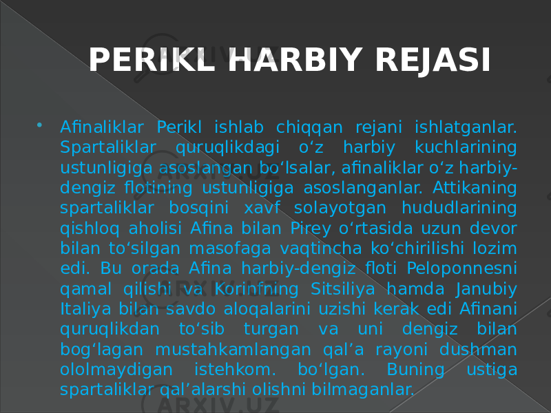 PERIKL HARBIY REJASI  Afinaliklar Perikl ishlab chiqqan rejani ishlatganlar. Spartaliklar quruqlikdagi o‘z harbiy kuchlarining ustunligiga asoslangan bo‘lsalar, afinaliklar o‘z harbiy- dengiz flotining ustunligiga asoslanganlar. Attikaning spartaliklar bosqini xavf solayotgan hududlarining qishloq aholisi Afina bilan Pirey o‘rtasida uzun devor bilan to‘silgan masofaga vaqtincha ko‘chirilishi lozim edi. Bu orada Afina harbiy-dengiz floti Peloponnesni qamal qilishi va Korinfning Sitsiliya hamda Janubiy Italiya bilan savdo aloqalarini uzishi kerak edi Afinani quruqlikdan to‘sib turgan va uni dengiz bilan bog‘lagan mustahkamlangan qal’a rayoni dushman ololmaydigan istehkom. bo‘lgan. Buning ustiga spartaliklar qal’alarshi olishni bilmaganlar. 