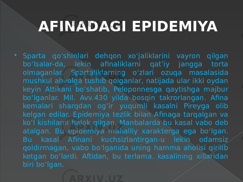 AFINADAGI EPIDEMIYA  Sparta qo‘shinlari dehqon xo‘jaliklarini vayron qilgan bo‘lsalar-da, lekin afinaliklarni qat’iy jangga torta olmaganlar. Spartaliklarning o‘zlari ozuqa masalasida mushkul ahvolga tushib qolganlar, natijada ular ikki oydan keyin Attikani bo‘shatib, Peloponnesga qaytishga majbur bo‘lganlar. Mil. Avv.430 yilda bosqin takrorlangan. Afina kemalari sharqdan og‘ir yuqumli kasalni Pireyga olib kelgan edilar. Epidemiya tezlik bilan Afinaga tarqalgan va ko‘l kishilarni halok qilgan. Manbalarda bu kasal vabo deb atalgan. Bu epidemiya mahalliy xarakterga ega bo‘lgan. Bu kasal Afinani kuchsizlantirgan-u lekin odamsiz qoldirmagan, vabo bo‘lganida uning hamma aholisi qirilib ketgan bo‘lardi. Aftidan, bu terlama. kasalining xillaridan biri bo‘lgan. 