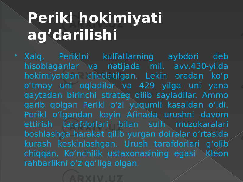 Perikl hokimiyati ag’darilishi  Xalq, Periklni kulfatlarning aybdori deb hisoblaganlar va natijada mil. avv.430-yilda hokimiyatdan chetlatilgan. Lekin oradan ko‘p o‘tmay uni oqladilar va 429 yilga uni yana qaytadan birinchi strateg qilib sayladilar. Ammo qarib qolgan Perikl o‘zi yuqumli kasaldan o‘ldi. Perikl o‘lgandan keyin Afinada urushni davom ettirish tarafdorlari bilan sulh muzokaralari boshlashga harakat qilib yurgan doiralar o‘rtasida kurash keskinlashgan. Urush tarafdorlari g‘olib chiqqan. Ko‘nchilik ustaxonasining egasi Kleon rahbarlikni o‘z qo‘liga olgan 