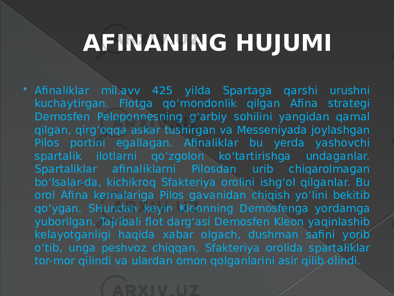 AFINANING HUJUMI  Afinaliklar mil.avv 425 yilda Spartaga qarshi urushni kuchaytirgan. Flotga qo‘mondonlik qilgan Afina strategi Demosfen Peloponnesning g‘arbiy sohilini yangidan qamal qilgan, qirg‘oqqa askar tushirgan va Messeniyada joylashgan Pilos portini egallagan. Afinaliklar bu yerda yashovchi spartalik ilotlarni qo‘zgolon ko‘tartirishga undaganlar. Spartaliklar afinaliklarni Pilosdan urib chiqarolmagan bo‘lsalar-da, kichikroq Sfakteriya orolini ishg‘ol qilganlar. Bu orol Afina kemalariga Pilos gavanidan chiqish yo‘lini bekitib qo‘ygan. SHundan keyin Kleonning Demosfenga yordamga yuborilgan. Tajribali flot darg‘asi Demosfen Kleon yaqinlashib kelayotganligi haqida xabar olgach, dushman safini yorib o‘tib, unga peshvoz chiqqan. Sfakteriya orolida spartaliklar tor-mor qilindi va ulardan omon qolganlarini asir qilib olindi. 