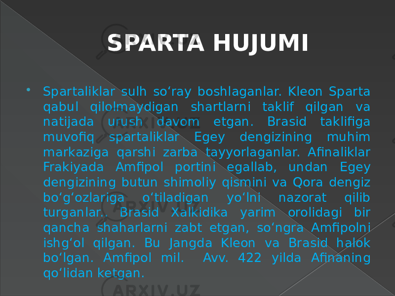 SPARTA HUJUMI  Spartaliklar sulh so‘ray boshlaganlar. Kleon Sparta qabul qilolmaydigan shartlarni taklif qilgan va natijada urush davom etgan. Brasid taklifiga muvofiq spartaliklar Egey dengizining muhim markaziga qarshi zarba tayyorlaganlar. Afinaliklar Frakiyada Amfipol portini egallab, undan Egey dengizining butun shimoliy qismini va Qora dengiz bo‘g‘ozlariga o‘tiladigan yo‘lni nazorat qilib turganlar.. Brasid Xalkidika yarim orolidagi bir qancha shaharlarni zabt etgan, so‘ngra Amfipolni ishg‘ol qilgan. Bu Jangda Kleon va Brasid halok bo‘lgan. Amfipol mil. Avv. 422 yilda Afinaning qo‘lidan ketgan. 