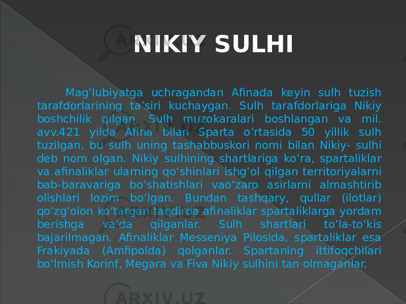 NIKIY SULHI Mag‘lubiyatga uchragandan Afinada keyin sulh tuzish tarafdorlarining ta’siri kuchaygan. Sulh tarafdorlariga Nikiy boshchilik qilgan. Sulh muzokaralari boshlangan va mil. avv.421 yilda Afina bilan Sparta o‘rtasida 50 yillik sulh tuzilgan, bu sulh uning tashabbuskori nomi bilan Nikiy- sulhi deb nom olgan. Nikiy sulhining shartlariga ko‘ra, spartaliklar va afinaliklar ularning qo‘shinlari ishg‘ol qilgan territoriyalarni bab-baravariga bo‘shatishlari vao‘zaro asirlarni almashtirib olishlari lozim bo‘lgan. Bundan tashqary, qullar (ilotlar) qo‘zg‘olon ko‘targan taqdirda afinaliklar spartaliklarga yordam berishga va’da qilganlar. Sulh shartlari to‘la-to‘kis bajarilmagan. Afinaliklar Messeniya Pilosida, spartaliklar esa Frakiyada (Amfipolda) qolganlar. Spartaning ittifoqchilari bo‘lmish Korinf, Megara va Fiva Nikiy sulhini tan olmaganlar. 