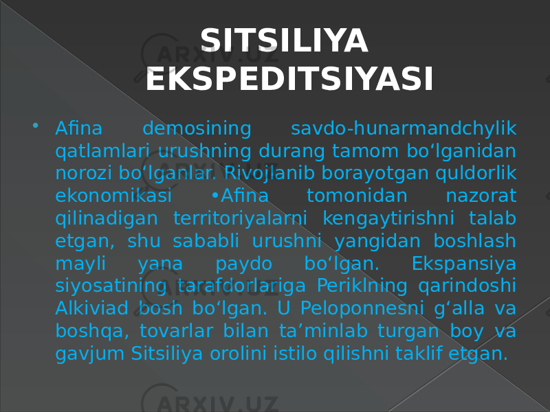 SITSILIYA EKSPEDITSIYASI  Afina demosining savdo-hunarmandchylik qatlamlari urushning durang tamom bo‘lganidan norozi bo‘lganlar. Rivojlanib borayotgan quldorlik ekonomikasi •Afina tomonidan nazorat qilinadigan territoriyalarni kengaytirishni talab etgan, shu sababli urushni yangidan boshlash mayli yana paydo bo‘lgan. Ekspansiya siyosatining tarafdorlariga Periklning qarindoshi Alkiviad bosh bo‘lgan. U Peloponnesni g‘alla va boshqa, tovarlar bilan ta’minlab turgan boy va gavjum Sitsiliya orolini istilo qilishni taklif etgan. 