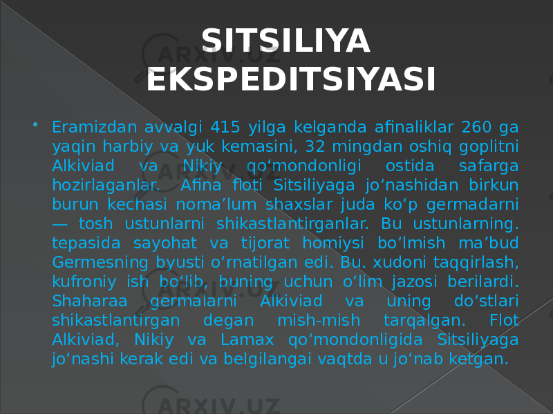 SITSILIYA EKSPEDITSIYASI  Eramizdan avvalgi 415 yilga kelganda afinaliklar 260 ga yaqin harbiy va yuk kemasini, 32 mingdan oshiq goplitni Alkiviad va Nikiy qo‘mondonligi ostida safarga hozirlaganlar. Afina floti Sitsiliyaga jo‘nashidan birkun burun kechasi noma’lum shaxslar juda ko‘p germadarni — tosh ustunlarni shikastlantirganlar. Bu ustunlarning. tepasida sayohat va tijorat homiysi bo‘lmish ma’bud Germesning byusti o‘rnatilgan edi. Bu. xudoni taqqirlash, kufroniy ish bo‘lib, buning uchun o‘lim jazosi berilardi. Shaharaa germalarni Alkiviad va uning do‘stlari shikastlantirgan degan mish-mish tarqalgan. Flot Alkiviad, Nikiy va Lamax qo‘mondonligida Sitsiliyaga jo‘nashi kerak edi va belgilangai vaqtda u jo‘nab ketgan. 