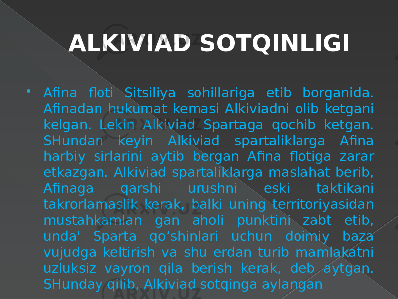 ALKIVIAD SOTQINLIGI  Afina floti Sitsiliya sohillariga etib borganida. Afinadan hukumat kemasi Alkiviadni olib ketgani kelgan. Lekin Alkiviad Spartaga qochib ketgan. SHundan keyin Alkiviad spartaliklarga Afina harbiy sirlarini aytib bergan Afina flotiga zarar etkazgan. Alkiviad spartaliklarga maslahat berib, Afinaga qarshi urushni eski taktikani takrorlamaslik kerak, balki uning territoriyasidan mustahkamlan gan aholi punktini zabt etib, unda&#39; Sparta qo‘shinlari uchun doimiy baza vujudga keltirish va shu erdan turib mamlakatni uzluksiz vayron qila berish kerak, deb aytgan. SHunday qilib, Alkiviad sotqinga aylangan 