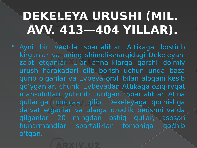 DEKELEYA URUSHI (MIL. AVV. 413—404 YILLAR).  Ayni bir vaqtda spartaliklar Attikaga bostirib kirganlar va uning shimoli-sharqidagi Dekeleyani zabt etganlar. Ular afinaliklarga qarshi doimiy urush harakatlari olib borish uchun unda baza qurib olganlar va Evbeya oroli bilan aloqani kesib qo‘yganlar, chunki Evbeyadan Attikaga oziq-rvqat mahsulotlari yuborib turilgan. Spartaliklar Afina qullariga murojaat qilib, Dekeleyaga qochishga da’vat etganlar va ularga ozodlik berishni va’da qilganlar. 20 mingdan oshiq qullar, asosan hunarmandlar spartaliklar tomoniga qochib o‘tgan. 