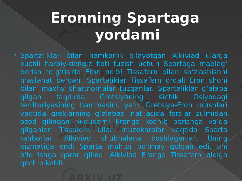 Eronning Spartaga yordami  Spartaliklar bilan hamkorlik qilayotgan Alkiviad ularga kuchli harbiy-dengiz floti tuzish uchun Spartaga mablag‘ berish to‘g‘risida Eron noibi Tissafern bilan so‘zlashishni maslahat bergan. Spartaliklar Tissafern orqali Eron shohi bilan maxfiy shartnomalar tuzganlar. Spartaliklar g‘alaba qilgan taqdirda Gretsiyaning Kichik Osiyodagi territoriyasining hammasini, ya’ni Gretsiya-Eron urushlari vaqtida greklarning g‘alabasi natijasida forslar zulmidan ozod qilingan hududarni Eronga kechib berishga va’da qilganlar. Tissafern bilan muzokaralar vaqtida Sparta rahbarlari Alkiviad shubhalana boshlaganlar. Uning xizmatiga endi Sparta muhtoj bo‘lmay qolgan edi, uni o‘ldirishga qaror qilindi Alkiviad Eronga Tissafern oldiga qochib ketdi. 