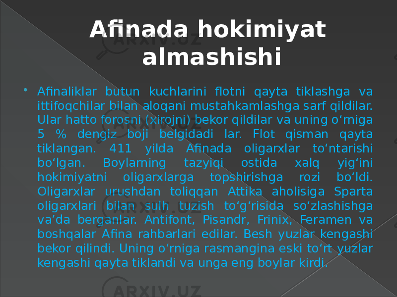 Afinada hokimiyat almashishi  Afinaliklar butun kuchlarini flotni qayta tiklashga va ittifoqchilar bilan aloqani mustahkamlashga sarf qildilar. Ular hatto forosni (xirojni) bekor qildilar va uning o‘rniga 5 % dengiz boji belgidadi lar. Flot qisman qayta tiklangan. 411 yilda Afinada oligarxlar to‘ntarishi bo‘lgan. Boylarning tazyiqi ostida xalq yig‘ini hokimiyatni oligarxlarga topshirishga rozi bo‘ldi. Oligarxlar urushdan toliqqan Attika aholisiga Sparta oligarxlari bilan sulh tuzish to‘g‘risida so‘zlashishga va’da berganlar. Antifont, Pisandr, Frinix, Feramen va boshqalar Afina rahbarlari edilar. Besh yuzlar kengashi bekor qilindi. Uning o‘rniga rasmangina eski to‘rt yuzlar kengashi qayta tiklandi va unga eng boylar kirdi. 