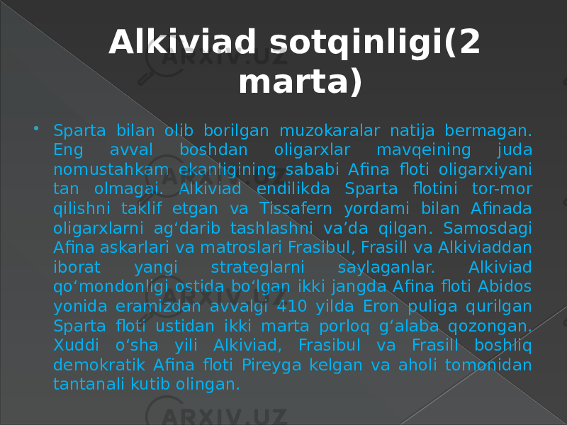 Alkiviad sotqinligi(2 marta)  Sparta bilan olib borilgan muzokaralar natija bermagan. Eng avval boshdan oligarxlar mavqeining juda nomustahkam ekanligining sababi Afina floti oligarxiyani tan olmagai. Alkiviad endilikda Sparta flotini tor-mor qilishni taklif etgan va Tissafern yordami bilan Afinada oligarxlarni ag‘darib tashlashni va’da qilgan. Samosdagi Afina askarlari va matroslari Frasibul, Frasill va Alkiviaddan iborat yangi strateglarni saylaganlar. Alkiviad qo‘mondonligi ostida bo‘lgan ikki jangda Afina floti Abidos yonida eramizdan avvalgi 410 yilda Eron puliga qurilgan Sparta floti ustidan ikki marta porloq g‘alaba qozongan. Xuddi o‘sha yili Alkiviad, Frasibul va Frasill boshliq demokratik Afina floti Pireyga kelgan va aholi tomonidan tantanali kutib olingan. 