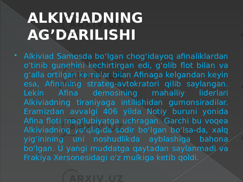 ALKIVIADNING AG’DARILISHI  Alkiviad Samosda bo‘lgan chog‘idayoq afinaliklardan o‘tinib gunohini kechirtirgan edi, g‘olib flot bilan va g‘alla ortilgan kemalar bilan Afinaga kelgandan keyin esa, Afinaning strateg-avtokratori qilib saylangan. Lekin Afina demosining mahalliy liderlari Alkiviadning tiraniyaga intilishidan gumonsiradilar. Eramizdan avvalgi 406 yilda Notiy buruni yonida Afina floti mag‘lubiyatga uchragan. Garchi bu voqea Alkiviadning yo‘qligida sodir bo‘lgan bo‘lsa-da, xalq yig‘inining uni noshudlikda ayblashiga bahona bo‘lgan. U yangi muddatga qaytadan saylanmadi va Frakiya Xersonesidagi o‘z mulkiga ketib qoldi. 