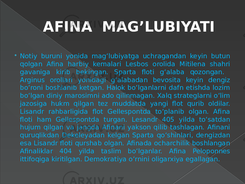 AFINA MAG’LUBIYATI  Notiy buruni yonida mag‘lubiyatga uchragandan keyin butun qolgan Afina harbiy kemalari Lesbos orolida Mitilena shahri gavaniga kirib bekingan. Sparta floti g‘alaba qozongan. Arginus orollari yonidagi g‘alabadan bevosita keyin dengiz bo‘roni boshlanib ketgan. Halok bo‘lganlarni dafn etishda lozim bo‘lgan diniy marosimni ado qilinmagan. Xalq strateglarni o‘lim jazosiga hukm qilgan tez muddatda yangi flot qurib oldilar. Lisandr rahbarligida flot Gellespontda to‘planib olgan. Afina floti ham Gellespontda turgan. Lesandr 405 yilda to‘satdan hujum qilgan va jangda Afinani yakson qilib tashlagan. Afinani quruqlikdan Dekeleyadan kelgan Sparta qo‘shinlari, dengizdan esa Lisandr floti qurshab olgan. Afinada ocharchilik boshlangan Afinaliklar 404 yilda taslim bo‘lganlar. Afina Peloponnes ittifoqiga kiritilgan. Demokratiya o‘rnini oligarxiya egallagan. 